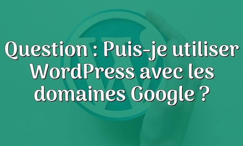 Question : Puis-je utiliser WordPress avec les domaines Google ?